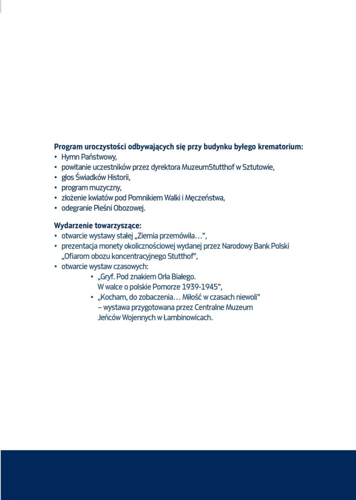 Grafika, na dole niebieski pasek . Na białym tle informacje o programie: 
Program uroczystości odbywających się przy budynku byłego Krematorium:
• Hymn Państwowy,
• głos Świadków Historii,
• przemówienia gości i przesłanie dyrektora Muzeum,  
• program muzyczny,
• przejście pod Pomnik Walki i Męczeństwa, 
• złożenie kwiatów przez delegacje,
• odegranie Pieśni Obozowej.
Wydarzenie towarzyszące:
• otwarcie wystawy stałej „Ziemia przemówiła…”,
• prezentacja monety okolicznościowej wydanej przez Narodowy Bank Polski „Ofiarom obozu koncentracyjnego Stutthof”.
• otwarcie wystaw czasowych:
•  „Gryf. Pod znakiem Orła Białego. W walce o polskie 				Pomorze 1939-1945”,
	• „Kocham, do zobaczenia… Miłość w czasach niewoli” – 		   wystawa przygotowana przez Centralne Muzeum 		   		  Jeńców Wojennych w Łambinowicach.