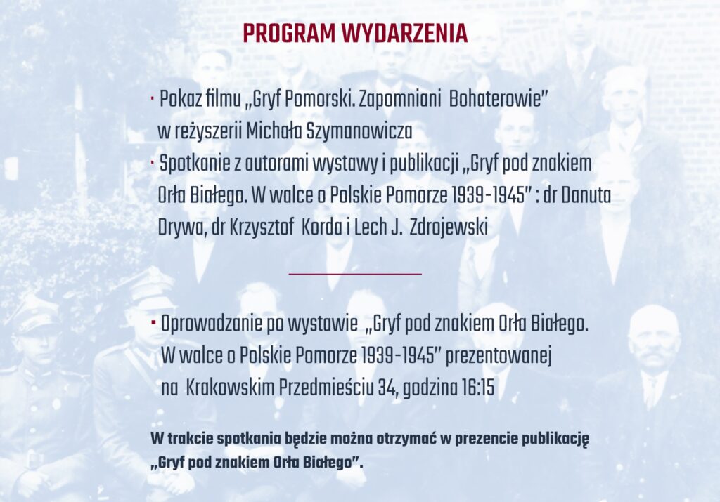 Program wydarzenia, który obejmuje pokaz filmu „Gryf Pomorski. Zapomniani Bohaterowie” oraz spotkanie z autorami wystawy i publikacji „Gryf pod znakiem Orła Białego. W walce o Polskie Pomorze 1939-1945”. Wymienieni są autorzy: dr Danuta Drywa, dr Krzysztof Korda oraz Lech J. Zdrojewski. Dodatkowo zaplanowane jest oprowadzanie po wystawie oraz możliwość otrzymania publikacji w prezencie.