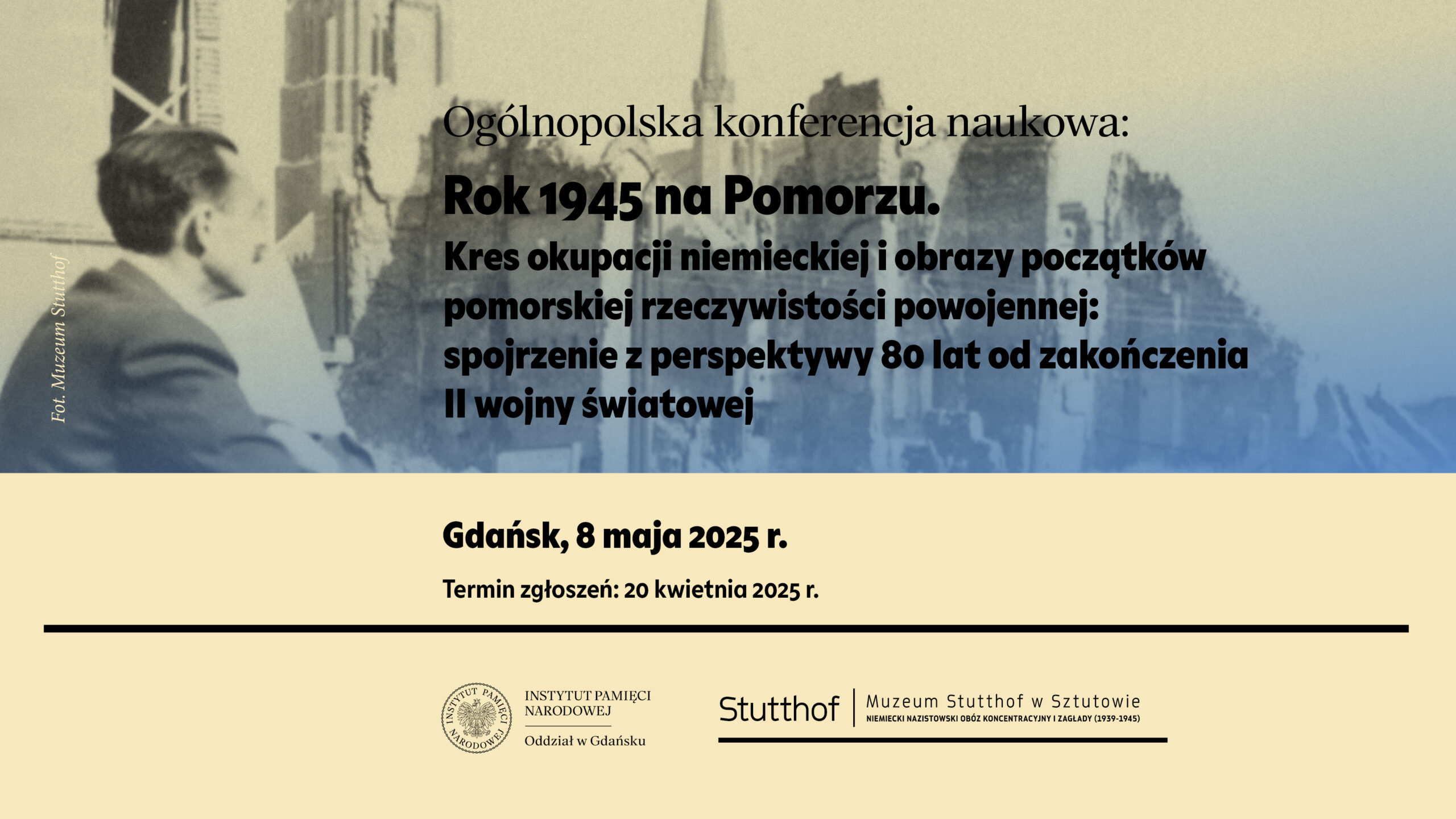 "Grafika promująca ogólnopolską konferencję naukową zatytułowaną: 'Rok 1945 na Pomorzu. Kres okupacji niemieckiej i obrazy początków pomorskiej rzeczywistości powojennej: spojrzenie z perspektywy 80 lat od zakończenia II wojny światowej.' W tle widnieje stylizowane zdjęcie przedstawiające zrujnowane miasto oraz profil mężczyzny patrzącego w kierunku ruin. Na dole umieszczono informacje o miejscu i terminie wydarzenia: 'Gdańsk, 8 maja 2025 r.' oraz termin zgłoszeń: '20 kwietnia 2025 r.' Logo organizatorów: Instytutu Pamięci Narodowej, Oddział w Gdańsku, oraz Muzeum Stutthof w Sztutowie, z dopiskiem 'Niemiecki nazistowski obóz koncentracyjny i zagłady (1939-1945)'."